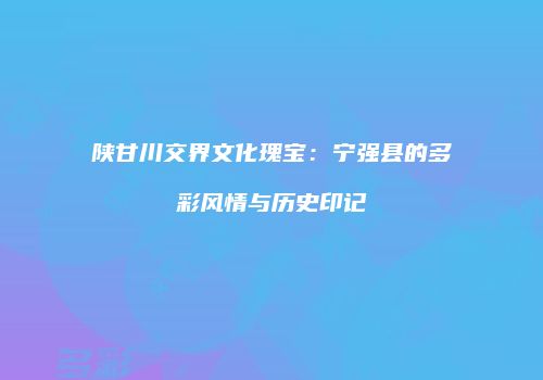 陕甘川交界文化瑰宝：宁强县的多彩风情与历史印记