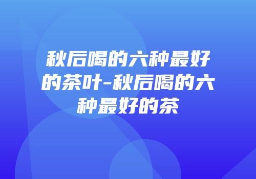 秋后喝的六种最好的茶叶-秋后喝的六种最好的茶