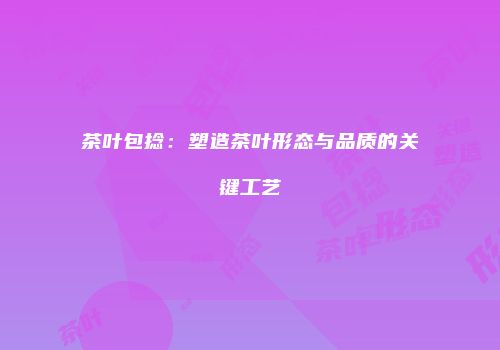 茶叶包捻：塑造茶叶形态与品质的关键工艺