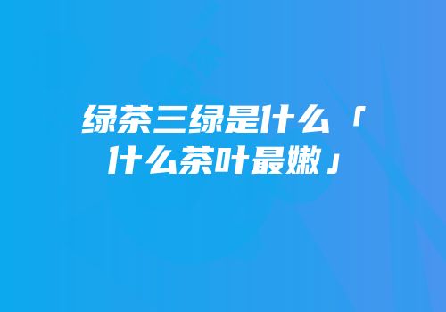 绿茶三绿是什么「什么茶叶最嫩」