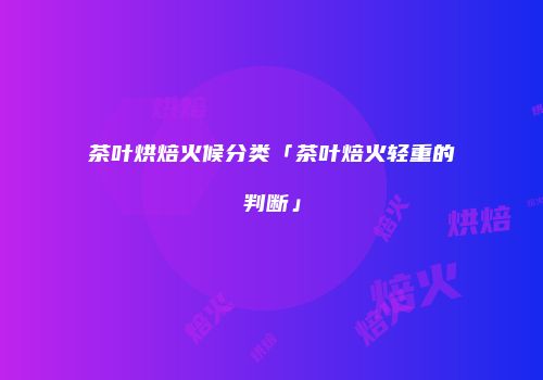 茶叶烘焙火候分类「茶叶焙火轻重的判断」