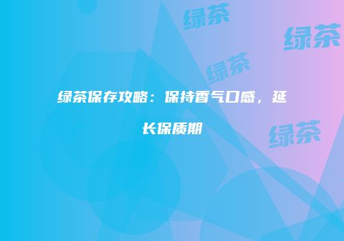 绿茶保存攻略：保持香气口感，延长保质期