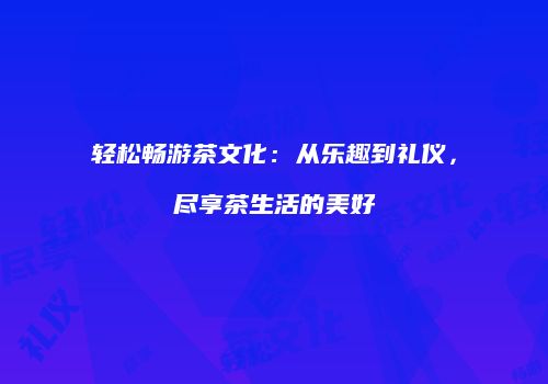 轻松畅游茶文化：从乐趣到礼仪，尽享茶生活的美好