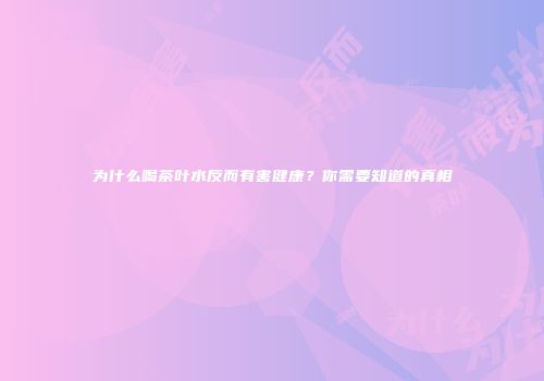 为什么喝茶叶水反而有害健康？你需要知道的真相