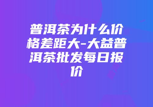 普洱茶为什么价格差距大-大益普洱茶批发每日报价