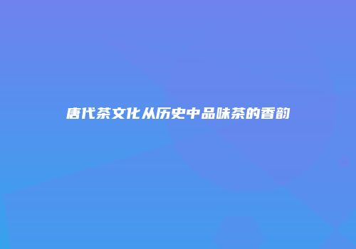 唐代茶文化从历史中品味茶的香韵