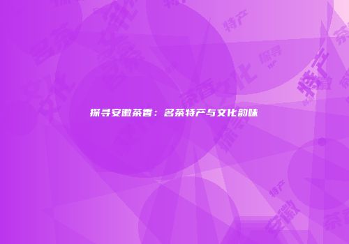 探寻安徽茶香：名茶特产与文化韵味