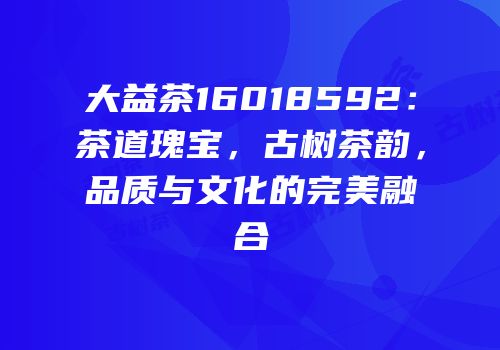 大益茶16018592：茶道瑰宝，古树茶韵，品质与文化的完美融合