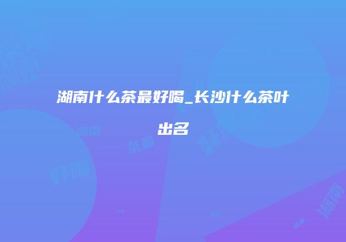 湖南什么茶最好喝_长沙什么茶叶出名