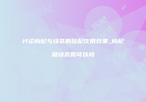 讨论枸杞与绿茶的搭配饮用效果_枸杞和绿茶喝可以吗