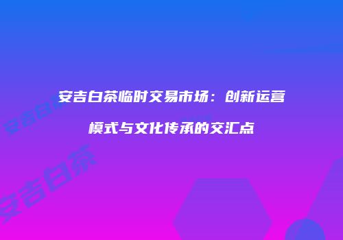 安吉白茶临时交易市场：创新运营模式与文化传承的交汇点