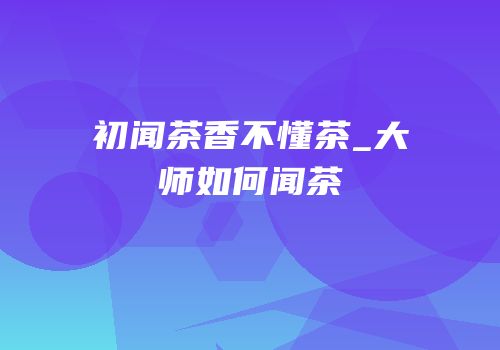 初闻茶香不懂茶_大师如何闻茶