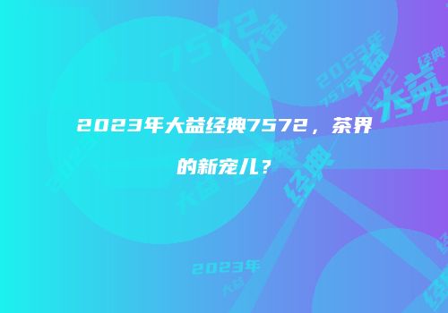 2023年大益经典7572，茶界的新宠儿？