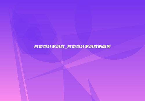 白茶茶叶不沉底_白茶茶叶不沉底的原因