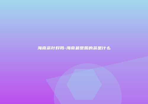海南茶叶好吗-海南最常喝的茶是什么