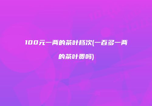 100元一两的茶叶档次(一百多一两的茶叶贵吗)