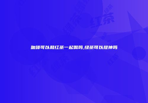 咖啡可以和红茶一起喝吗,绿茶可以提神吗