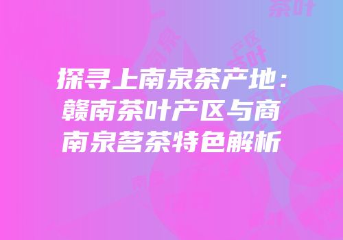 探寻上南泉茶产地：赣南茶叶产区与商南泉茗茶特色解析