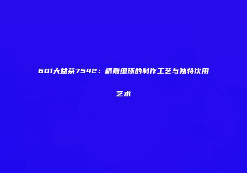 601大益茶7542：精雕细琢的制作工艺与独特饮用艺术