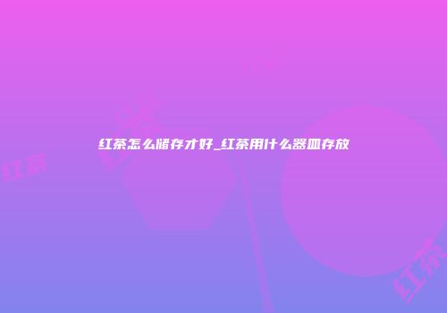 红茶怎么储存才好_红茶用什么器皿存放