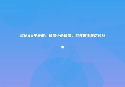 揭秘50年寿眉：珍品中的珍品，茶界瑰宝背后的故事