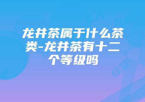 龙井茶属于什么茶类-龙井茶有十二个等级吗