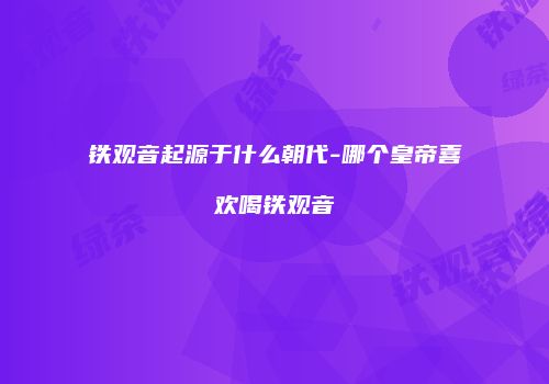 铁观音起源于什么朝代-哪个皇帝喜欢喝铁观音