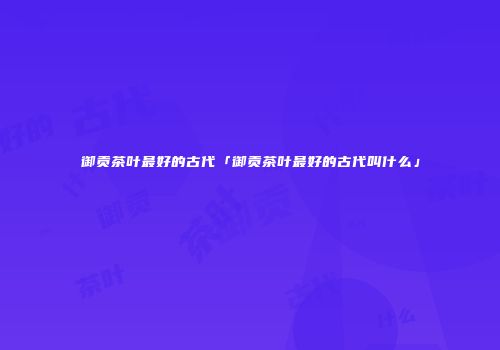 御贡茶叶最好的古代「御贡茶叶最好的古代叫什么」