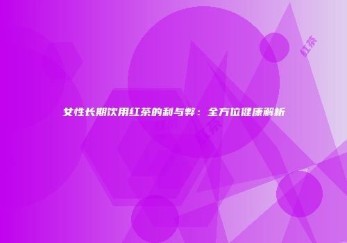 女性长期饮用红茶的利与弊：全方位健康解析
