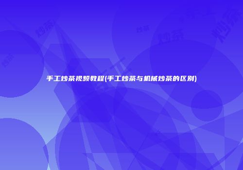 手工炒茶视频教程(手工炒茶与机械炒茶的区别)