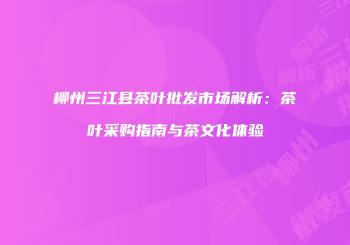 柳州三江县茶叶批发市场解析：茶叶采购指南与茶文化体验