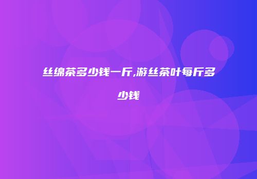 丝绵茶多少钱一斤,游丝茶叶每斤多少钱