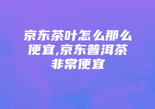 京东茶叶怎么那么便宜,京东普洱茶非常便宜