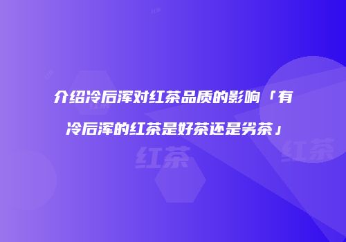 介绍冷后浑对红茶品质的影响「有冷后浑的红茶是好茶还是劣茶」
