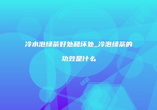 冷水泡绿茶好处和坏处_冷泡绿茶的功效是什么