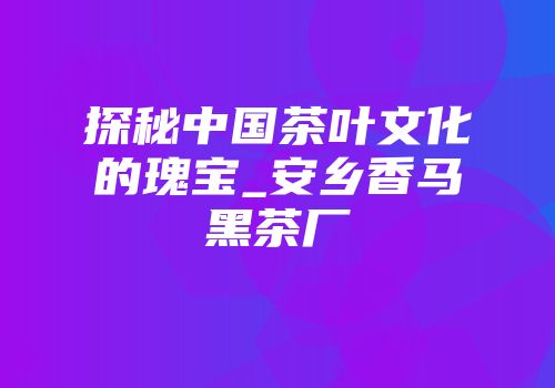 探秘中国茶叶文化的瑰宝_安乡香马黑茶厂