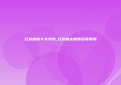 红茶菌的十大功效_红茶菌去除西药毒素吗