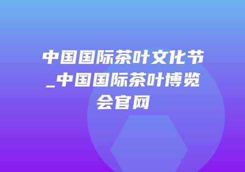 中国国际茶叶文化节_中国国际茶叶博览会官网