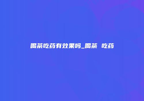 喝茶吃药有效果吗_喝茶 吃药