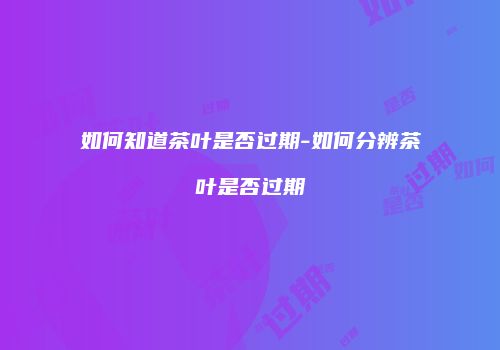 如何知道茶叶是否过期-如何分辨茶叶是否过期