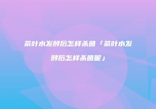 茶叶水发酵后怎样杀菌「茶叶水发酵后怎样杀菌呢」