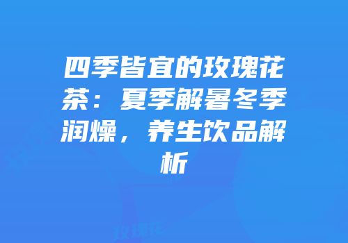 四季皆宜的玫瑰花茶：夏季解暑冬季润燥，养生饮品解析
