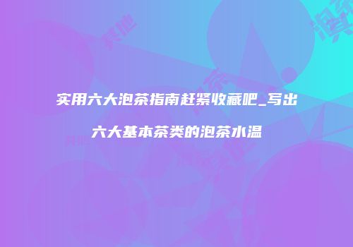 实用六大泡茶指南赶紧收藏吧_写出六大基本茶类的泡茶水温