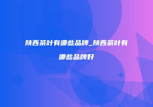 陕西茶叶有哪些品牌_陕西茶叶有哪些品牌好