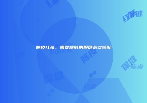 陈皮红茶：相得益彰的保健茶饮搭配