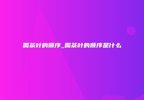 喝茶叶的顺序_喝茶叶的顺序是什么