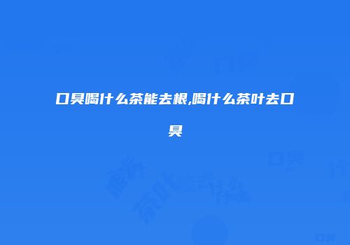 口臭喝什么茶能去根,喝什么茶叶去口臭
