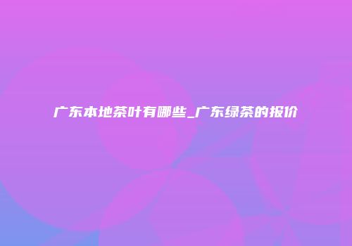 广东本地茶叶有哪些_广东绿茶的报价