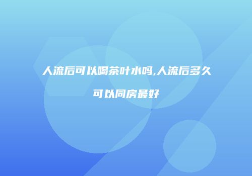 人流后可以喝茶叶水吗,人流后多久可以同房最好
