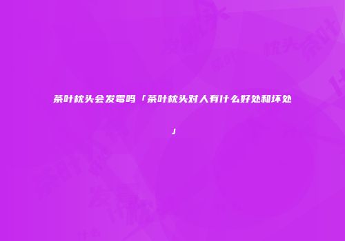 茶叶枕头会发霉吗「茶叶枕头对人有什么好处和坏处」